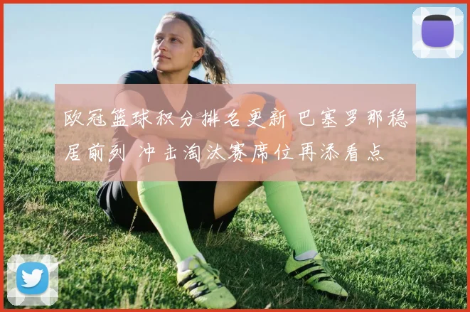 欧冠篮球积分排名更新 巴塞罗那稳居前列 冲击淘汰赛席位再添看点