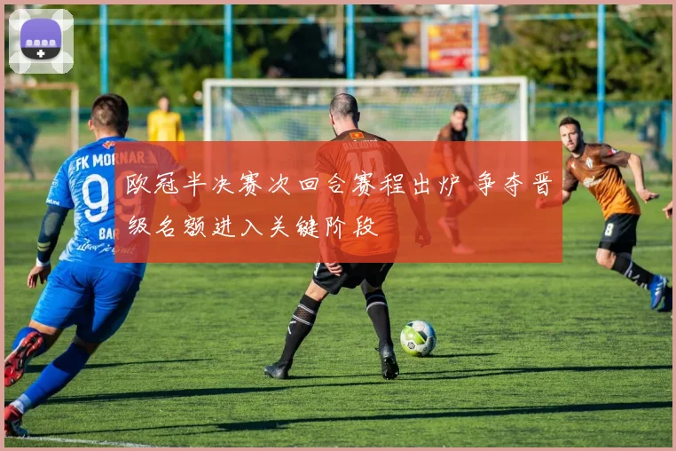 欧冠半决赛次回合赛程出炉 争夺晋级名额进入关键阶段