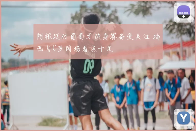 阿根廷对葡萄牙热身赛备受关注 梅西与C罗同场看点十足