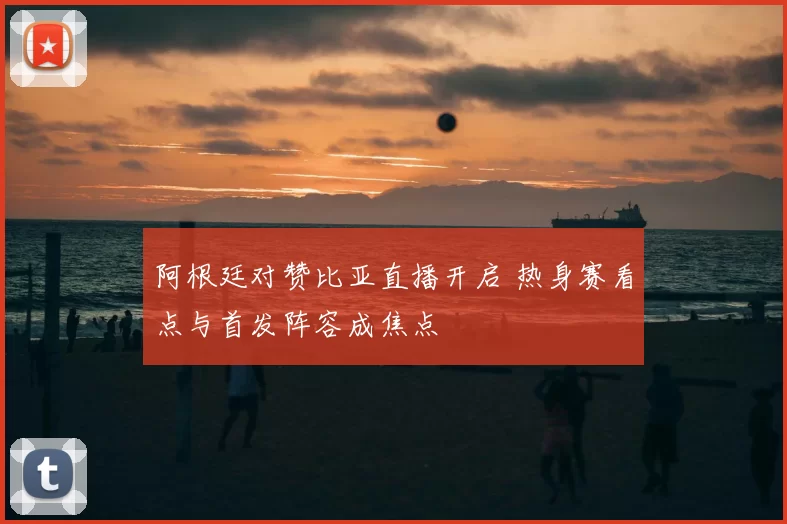 阿根廷对赞比亚直播开启 热身赛看点与首发阵容成焦点
