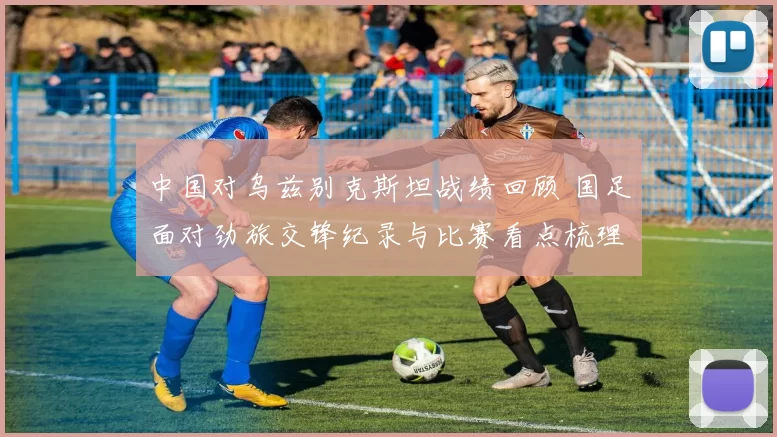 中国对乌兹别克斯坦战绩回顾 国足面对劲旅交锋纪录与比赛看点梳理