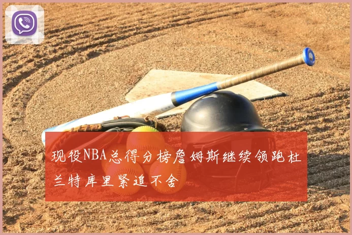 现役NBA总得分榜詹姆斯继续领跑杜兰特库里紧追不舍