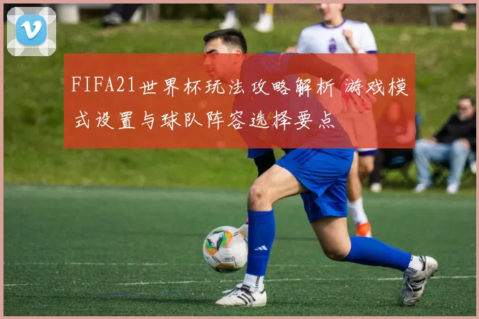 FIFA21世界杯玩法攻略解析 游戏模式设置与球队阵容选择要点