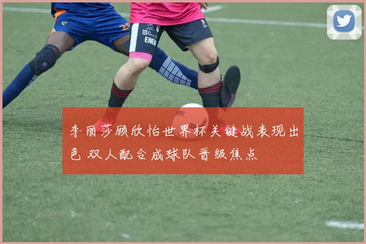 李丽莎顾欣怡世界杯关键战表现出色 双人配合成球队晋级焦点