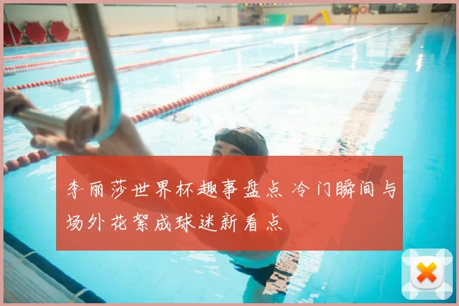 李丽莎世界杯趣事盘点 冷门瞬间与场外花絮成球迷新看点