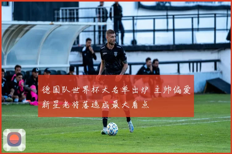 德国队世界杯大名单出炉 主帅偏爱新星老将落选成最大看点