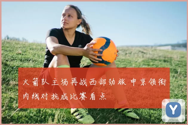 火箭队主场再战西部劲旅 申京领衔内线对抗成比赛看点