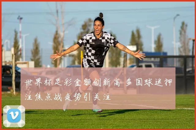 世界杯足彩金额创新高 多国球迷押注焦点战走势引关注