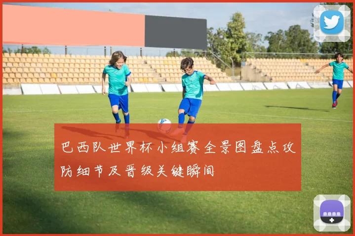 巴西队世界杯小组赛全景图盘点攻防细节及晋级关键瞬间