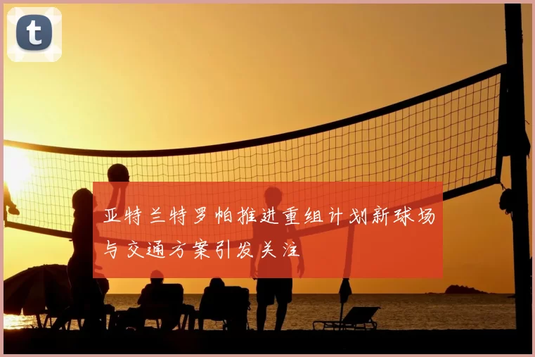 亚特兰特罗帕推进重组计划新球场与交通方案引发关注