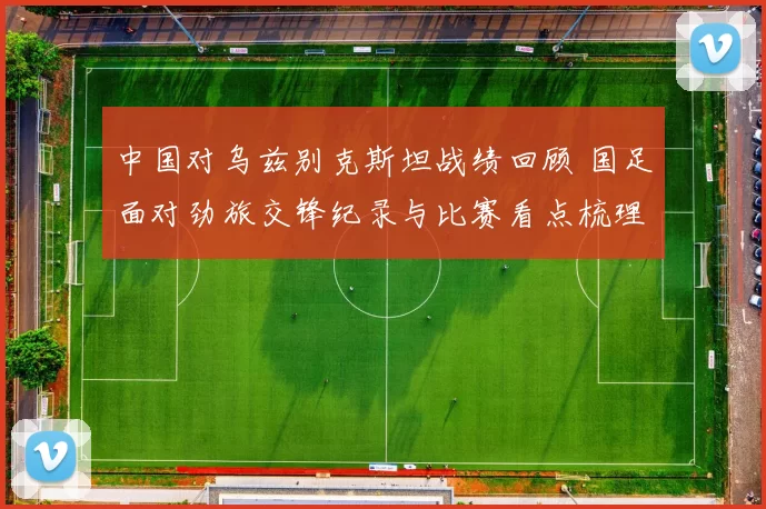 中国对乌兹别克斯坦战绩回顾 国足面对劲旅交锋纪录与比赛看点梳理