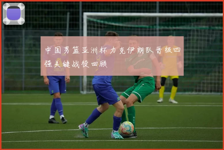 中国男篮亚洲杯力克伊朗队晋级四强关键战役回顾