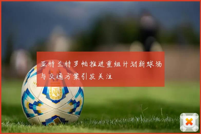 亚特兰特罗帕推进重组计划新球场与交通方案引发关注