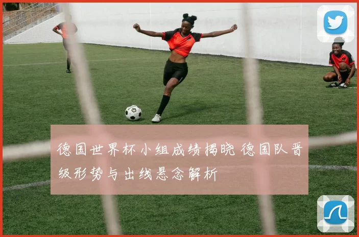 德国世界杯小组成绩揭晓 德国队晋级形势与出线悬念解析