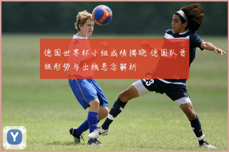 德国世界杯小组成绩揭晓 德国队晋级形势与出线悬念解析