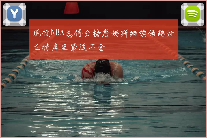 现役NBA总得分榜詹姆斯继续领跑杜兰特库里紧追不舍