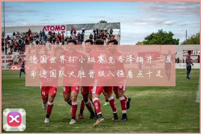德国世界杯小组赛克洛泽梅开二度率德国队大胜晋级八强看点十足
