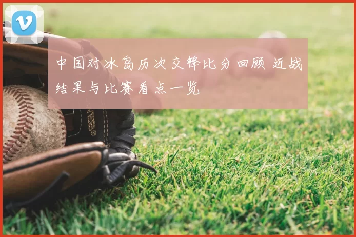 中国对冰岛历次交锋比分回顾 近战结果与比赛看点一览