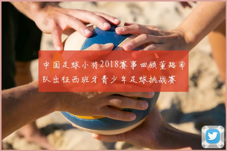 中国足球小将2018赛事回顾董路率队出征西班牙青少年足球挑战赛