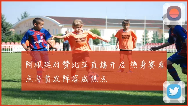 阿根廷对赞比亚直播开启 热身赛看点与首发阵容成焦点