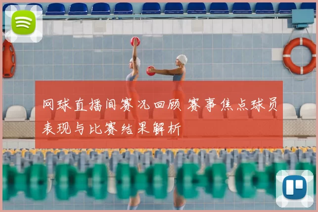 网球直播间赛况回顾 赛事焦点球员表现与比赛结果解析