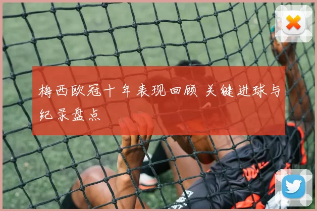 梅西欧冠十年表现回顾 关键进球与纪录盘点