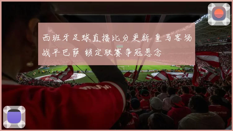 西班牙足球直播比分更新 皇马客场战平巴萨 锁定联赛争冠悬念