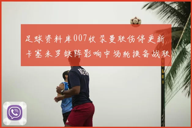 足球资料库007收录曼联伤停更新 卡塞米罗缺阵影响中场轮换备战联赛