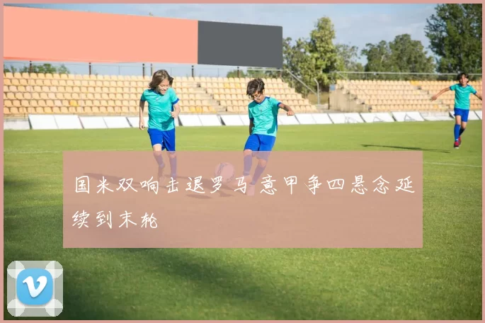 国米双响击退罗马 意甲争四悬念延续到末轮