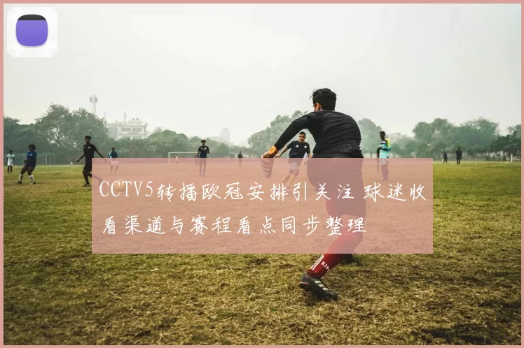 CCTV5转播欧冠安排引关注 球迷收看渠道与赛程看点同步整理