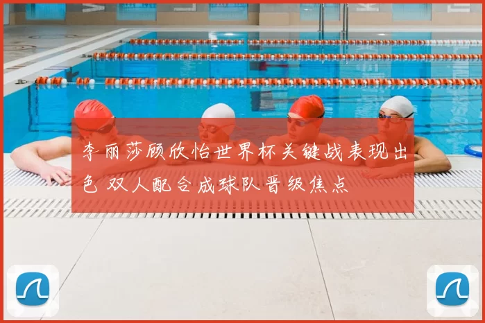 李丽莎顾欣怡世界杯关键战表现出色 双人配合成球队晋级焦点